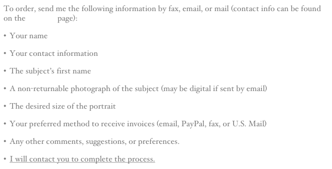 To order, send me the following information by fax, email, or mail (contact info can be found on the Contact page):
Your name
Your contact information
The subject’s first name
A non-returnable photograph of the subject (may be digital if sent by email)
The desired size of the portrait
Your preferred method to receive invoices (email, PayPal, fax, or U.S. Mail)
Any other comments, suggestions, or preferences.
I will contact you to complete the process.